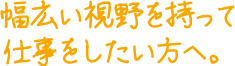 幅広い視野を持って仕事をしたい方へ。